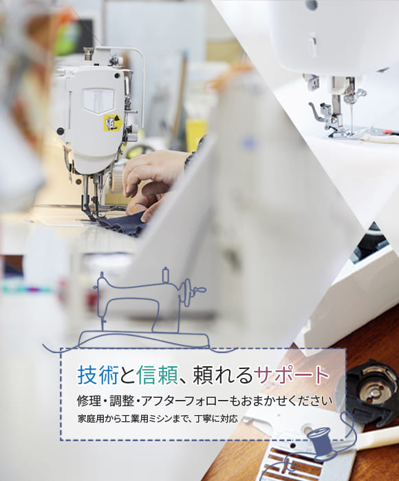 技術と信頼、頼れるサポート 修理・調整・アフターフォローもおまかせください 家庭用から工業用ミシンまで、丁寧に対応